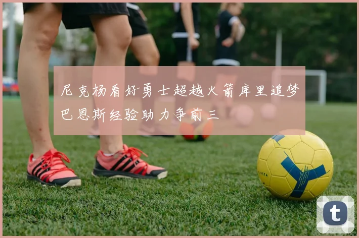 尼克杨看好勇士超越火箭库里追梦巴恩斯经验助力争前三