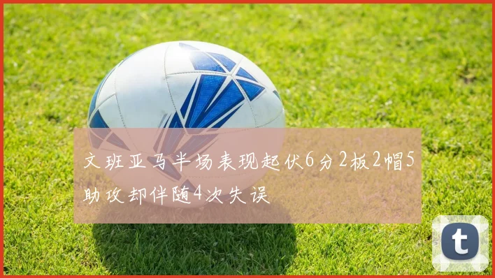 文班亚马半场表现起伏6分2板2帽5助攻却伴随4次失误