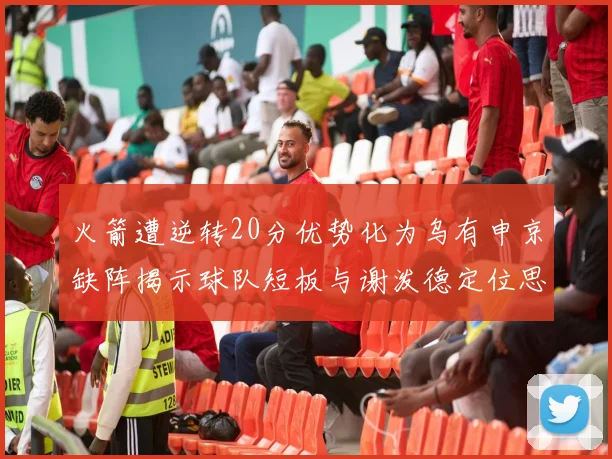 火箭遭逆转20分优势化为乌有申京缺阵揭示球队短板与谢泼德定位思考