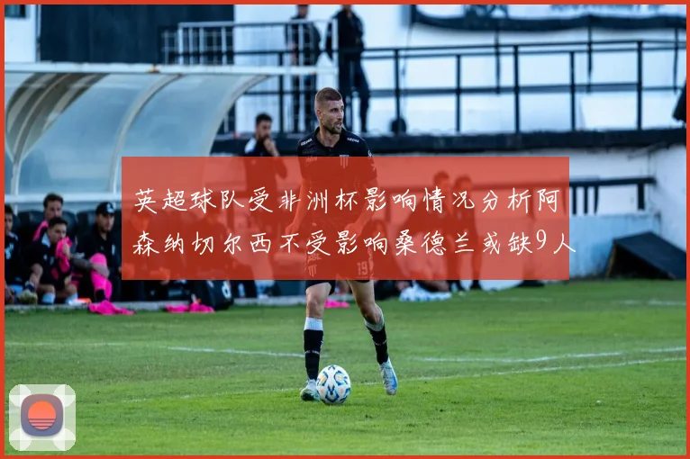 英超球队受非洲杯影响情况分析阿森纳切尔西不受影响桑德兰或缺9人