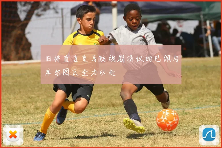 旧将直言皇马防线崩溃仅姆巴佩与库尔图瓦全力以赴