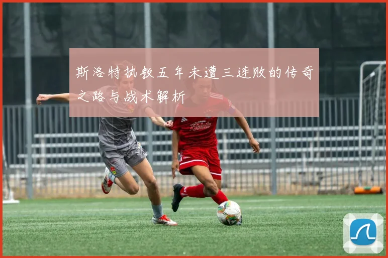 斯洛特执教五年未遭三连败的传奇之路与战术解析