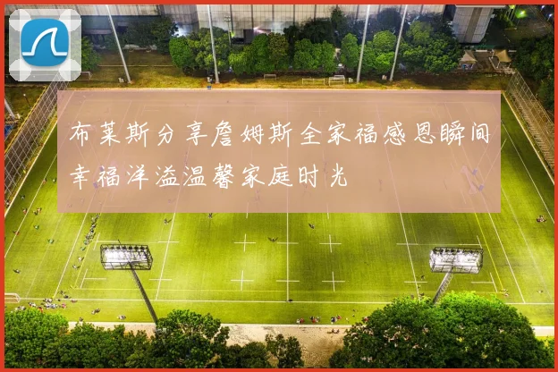 布莱斯分享詹姆斯全家福感恩瞬间幸福洋溢温馨家庭时光