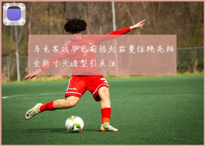 马竞客战毕巴前格列兹曼惊艳亮相全新寸头造型引关注