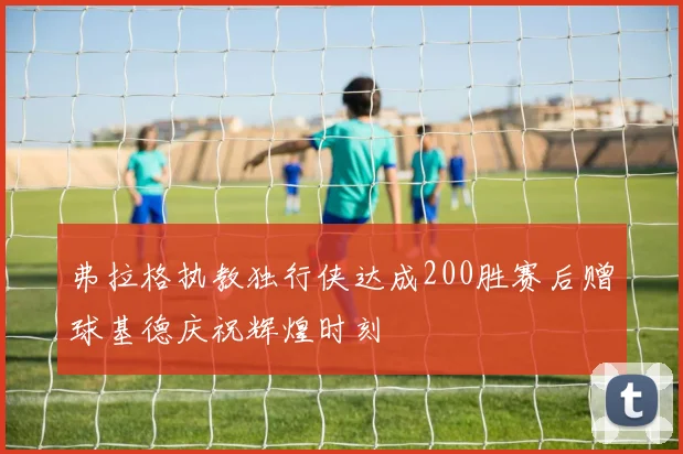 弗拉格执教独行侠达成200胜赛后赠球基德庆祝辉煌时刻