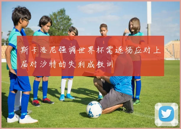 斯卡洛尼强调世界杯需逐场应对上届对沙特的失利成教训