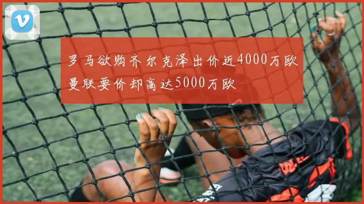 罗马欲购齐尔克泽出价近4000万欧曼联要价却高达5000万欧