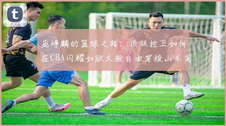 庞峥麟的篮球之路：顶级控卫如何在CBA闪耀如欧文般自由穿梭山东高速