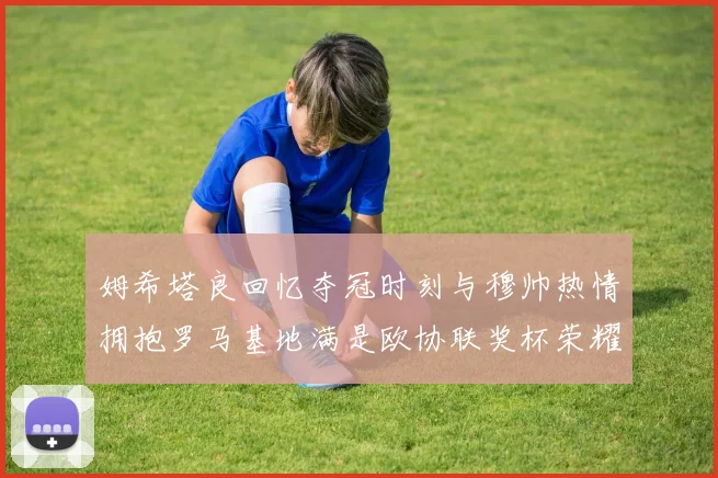 姆希塔良回忆夺冠时刻与穆帅热情拥抱罗马基地满是欧协联奖杯荣耀