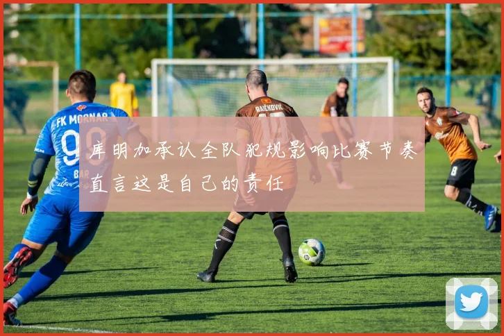 库明加承认全队犯规影响比赛节奏直言这是自己的责任