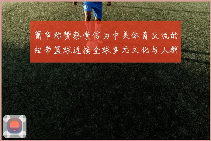 萧华称赞蔡崇信为中美体育交流的纽带篮球连接全球多元文化与人群