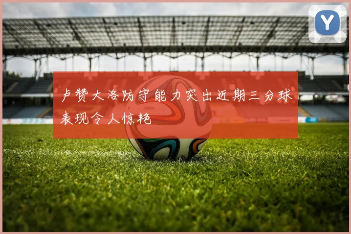 卢赞大洛防守能力突出近期三分球表现令人惊艳