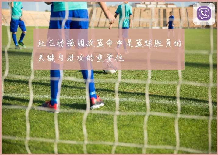 杜兰特强调投篮命中是篮球胜负的关键与进攻的重要性