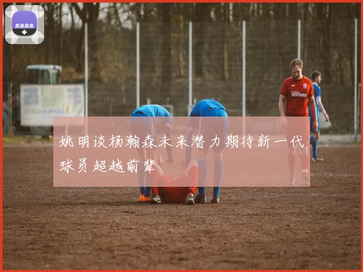 姚明谈杨瀚森未来潜力期待新一代球员超越前辈
