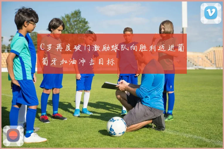 C罗再度破门激励球队向胜利迈进葡萄牙加油冲击目标