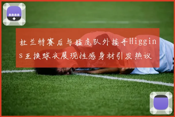 杜兰特赛后与猛虎队外接手Higgins互换球衣展现性感身材引发热议