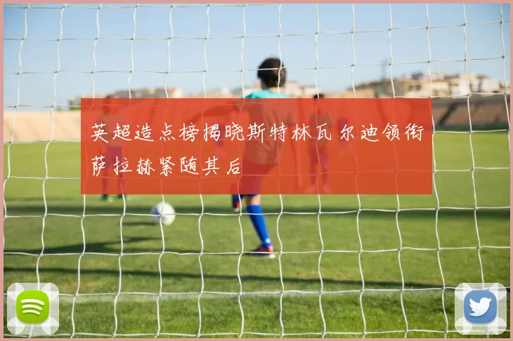 英超造点榜揭晓斯特林瓦尔迪领衔萨拉赫紧随其后