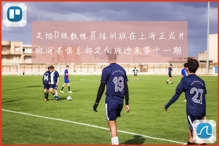 足协D级教练员培训班在上海正式开班海港俱乐部定向班迎来第十一期学员