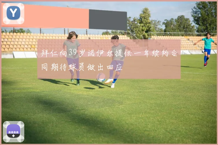拜仁向39岁诺伊尔提供一年续约合同期待球员做出回应