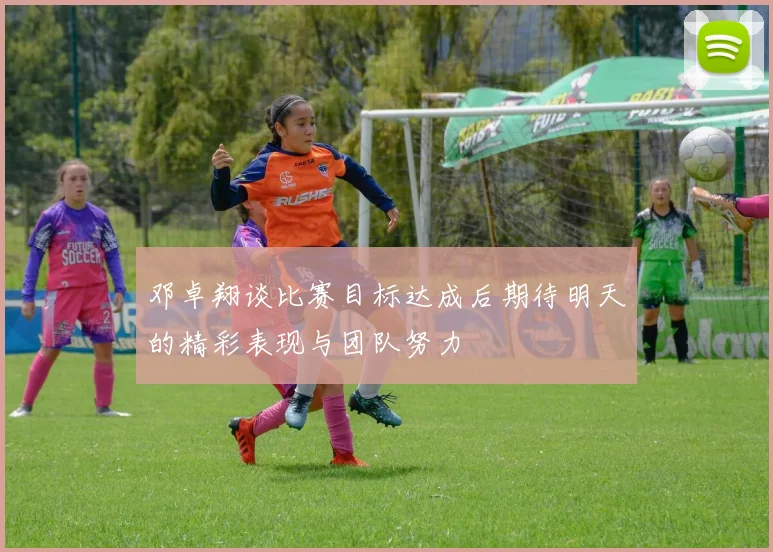 邓卓翔谈比赛目标达成后期待明天的精彩表现与团队努力