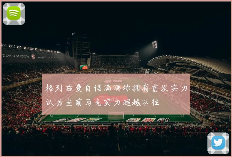 格列兹曼自信满满称拥有首发实力认为当前马竞实力超越以往